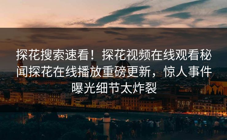 探花搜索速看！探花视频在线观看秘闻探花在线播放重磅更新，惊人事件曝光细节太炸裂  第1张