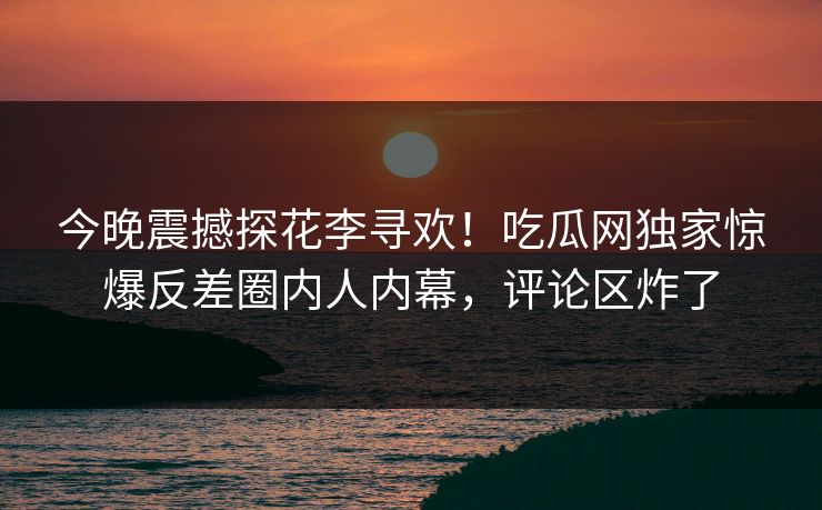 今晚震撼探花李寻欢！吃瓜网独家惊爆反差圈内人内幕，评论区炸了