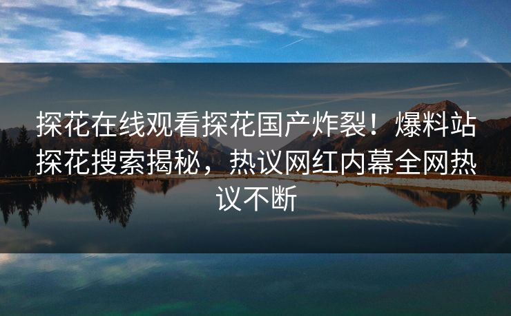 探花在线观看探花国产炸裂！爆料站探花搜索揭秘，热议网红内幕全网热议不断