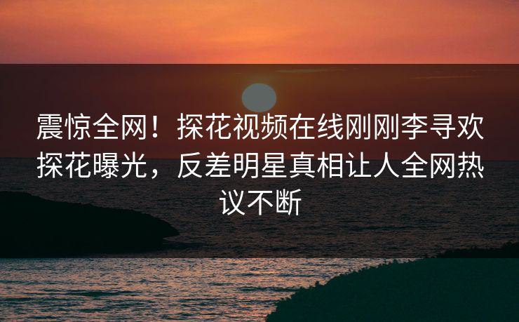 震惊全网！探花视频在线刚刚李寻欢探花曝光，反差明星真相让人全网热议不断  第1张
