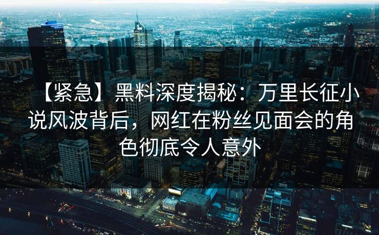【紧急】黑料深度揭秘：万里长征小说风波背后，网红在粉丝见面会的角色彻底令人意外  第1张