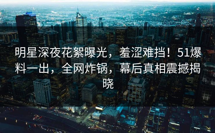 明星深夜花絮曝光，羞涩难挡！51爆料一出，全网炸锅，幕后真相震撼揭晓