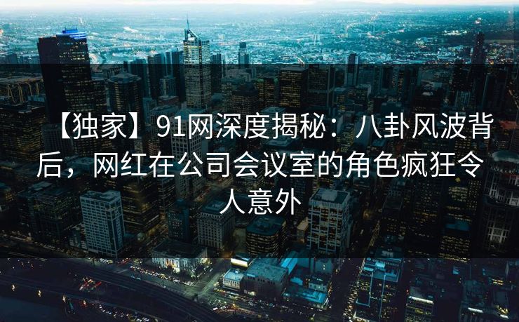 【独家】91网深度揭秘：八卦风波背后，网红在公司会议室的角色疯狂令人意外  第1张
