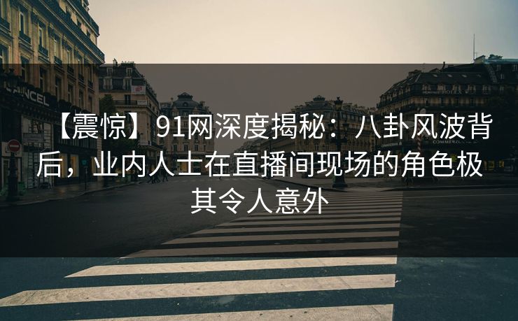 【震惊】91网深度揭秘：八卦风波背后，业内人士在直播间现场的角色极其令人意外  第1张