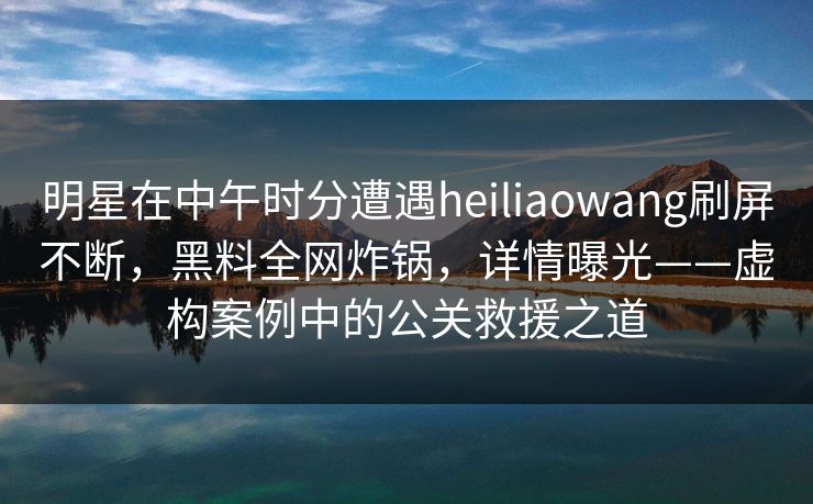 明星在中午时分遭遇heiliaowang刷屏不断，黑料全网炸锅，详情曝光——虚构案例中的公关救援之道  第1张