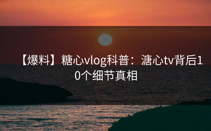 【爆料】糖心vlog科普：溏心tv背后10个细节真相