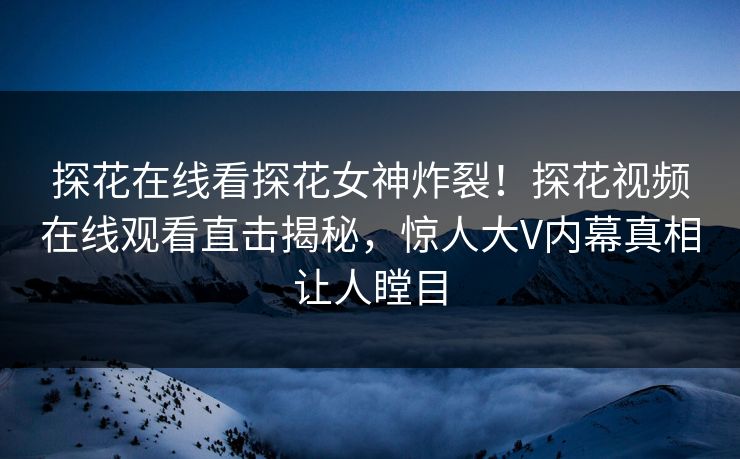 探花在线看探花女神炸裂！探花视频在线观看直击揭秘，惊人大V内幕真相让人瞠目  第1张