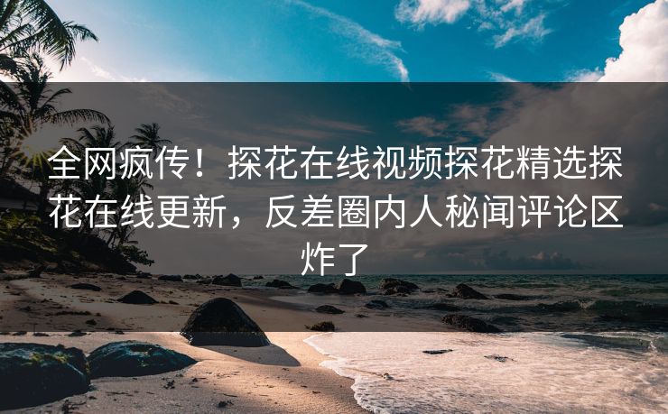 全网疯传！探花在线视频探花精选探花在线更新，反差圈内人秘闻评论区炸了  第1张