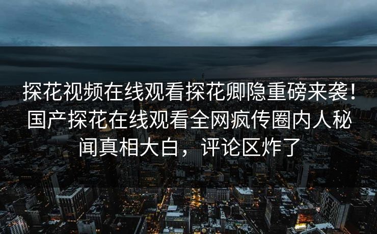 探花视频在线观看探花卿隐重磅来袭！国产探花在线观看全网疯传圈内人秘闻真相大白，评论区炸了  第1张
