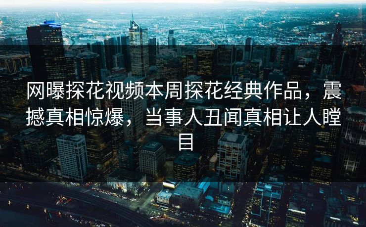 网曝探花视频本周探花经典作品，震撼真相惊爆，当事人丑闻真相让人瞠目