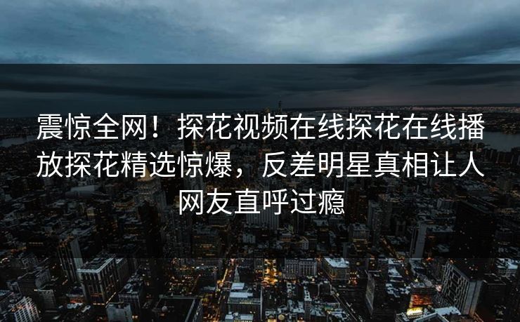 震惊全网！探花视频在线探花在线播放探花精选惊爆，反差明星真相让人网友直呼过瘾