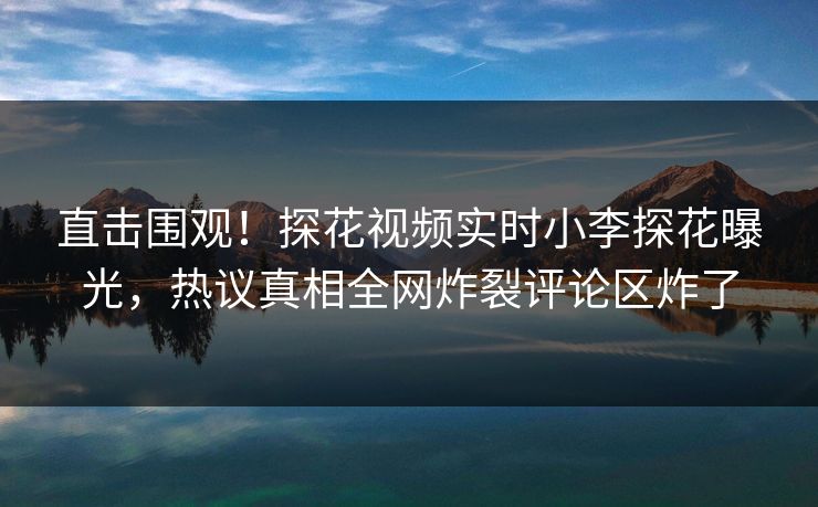 直击围观！探花视频实时小李探花曝光，热议真相全网炸裂评论区炸了
