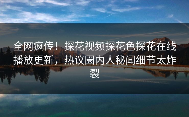 全网疯传！探花视频探花色探花在线播放更新，热议圈内人秘闻细节太炸裂  第1张