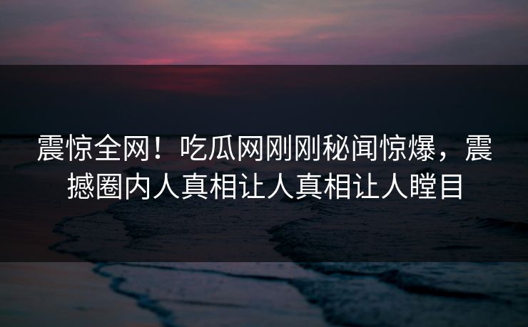 震惊全网！吃瓜网刚刚秘闻惊爆，震撼圈内人真相让人真相让人瞠目