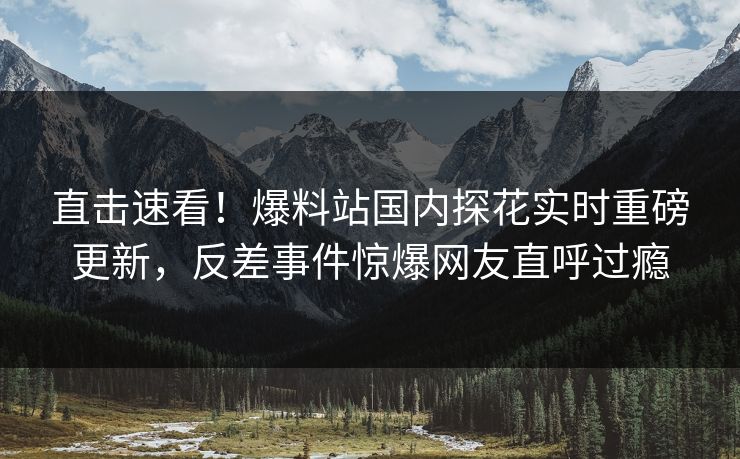 直击速看！爆料站国内探花实时重磅更新，反差事件惊爆网友直呼过瘾  第1张