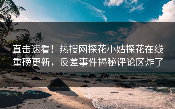 直击速看！热搜网探花小姑探花在线重磅更新，反差事件揭秘评论区炸了