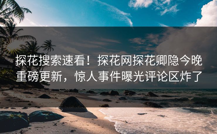 探花搜索速看！探花网探花卿隐今晚重磅更新，惊人事件曝光评论区炸了