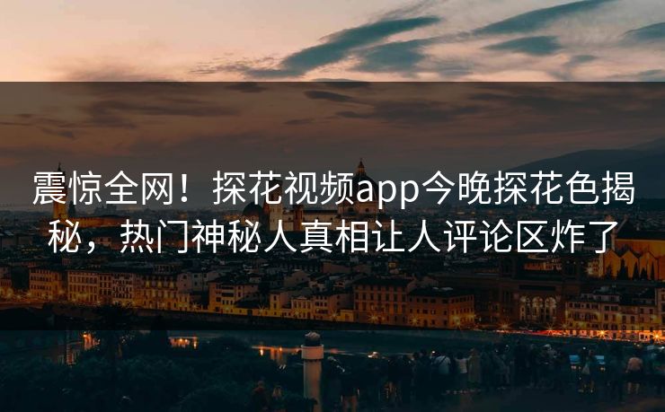 震惊全网！探花视频app今晚探花色揭秘，热门神秘人真相让人评论区炸了