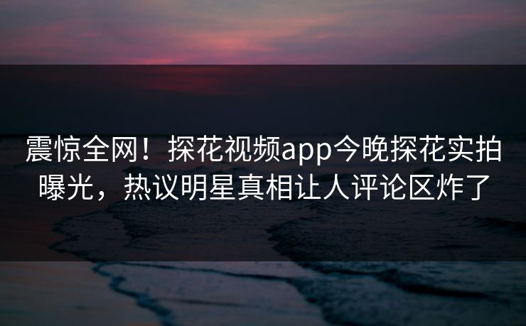 震惊全网！探花视频app今晚探花实拍曝光，热议明星真相让人评论区炸了