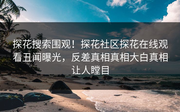 探花搜索围观！探花社区探花在线观看丑闻曝光，反差真相真相大白真相让人瞠目