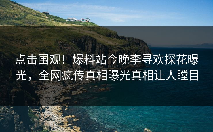 点击围观！爆料站今晚李寻欢探花曝光，全网疯传真相曝光真相让人瞠目