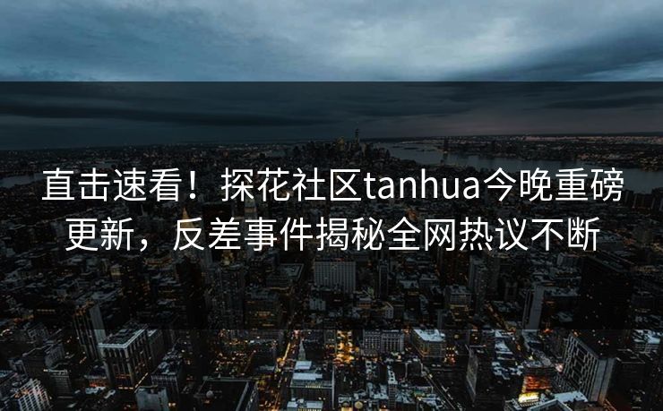 直击速看！探花社区tanhua今晚重磅更新，反差事件揭秘全网热议不断