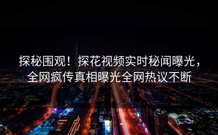 探秘围观！探花视频实时秘闻曝光，全网疯传真相曝光全网热议不断