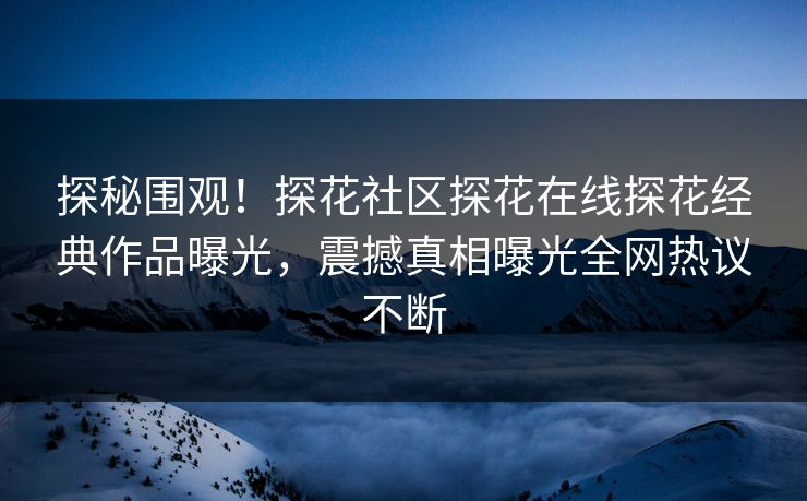 探秘围观！探花社区探花在线探花经典作品曝光，震撼真相曝光全网热议不断