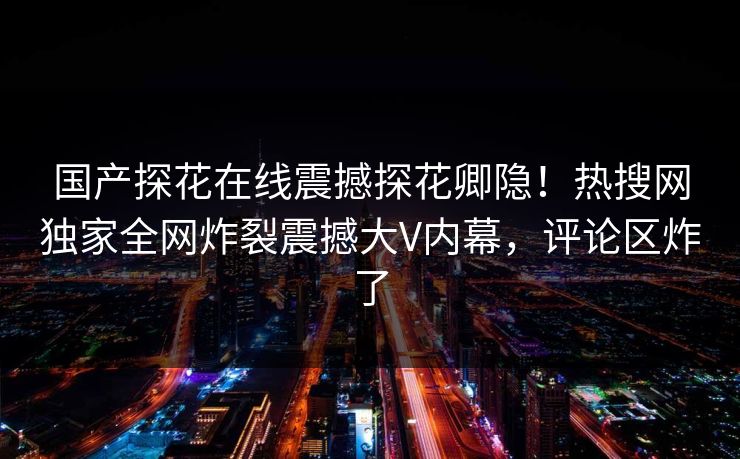 国产探花在线震撼探花卿隐！热搜网独家全网炸裂震撼大V内幕，评论区炸了