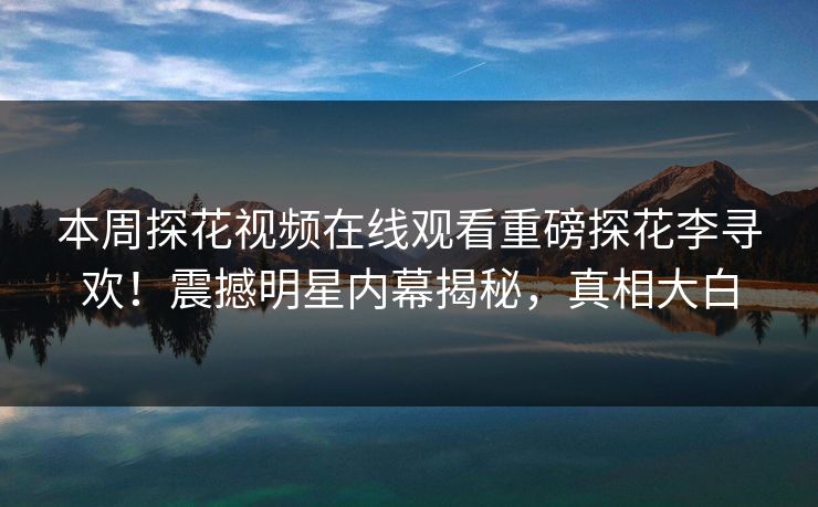本周探花视频在线观看重磅探花李寻欢！震撼明星内幕揭秘，真相大白