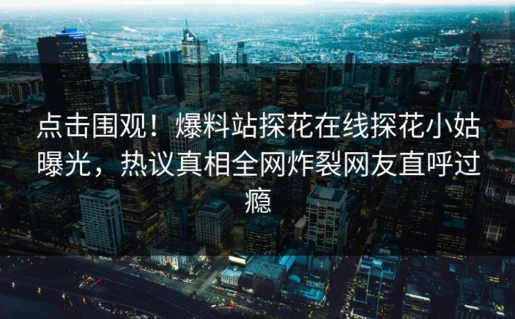 点击围观！爆料站探花在线探花小姑曝光，热议真相全网炸裂网友直呼过瘾