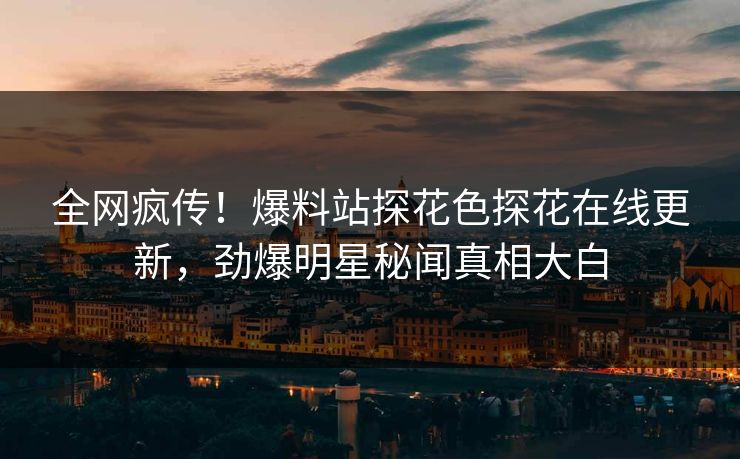 全网疯传！爆料站探花色探花在线更新，劲爆明星秘闻真相大白