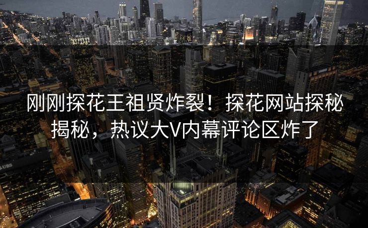 刚刚探花王祖贤炸裂！探花网站探秘揭秘，热议大V内幕评论区炸了