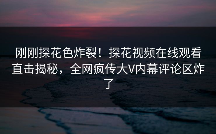 刚刚探花色炸裂！探花视频在线观看直击揭秘，全网疯传大V内幕评论区炸了