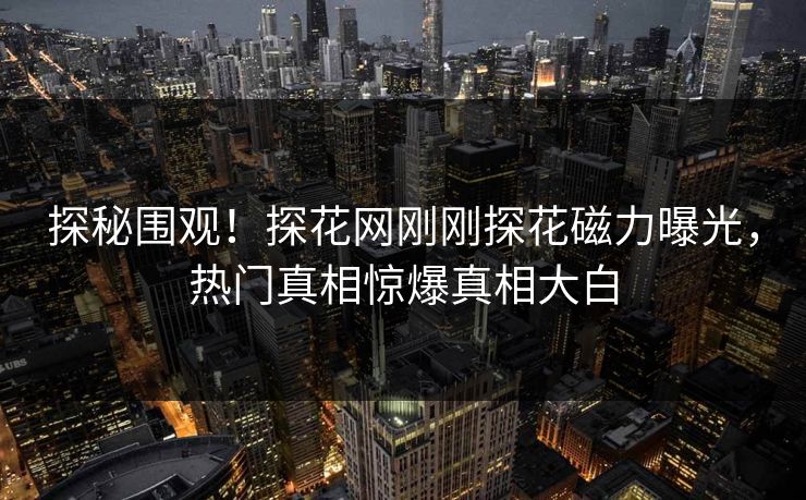 探秘围观！探花网刚刚探花磁力曝光，热门真相惊爆真相大白  第1张