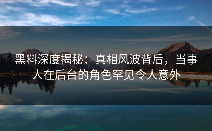 黑料深度揭秘：真相风波背后，当事人在后台的角色罕见令人意外