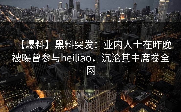 【爆料】黑料突发：业内人士在昨晚被曝曾参与heiliao，沉沦其中席卷全网