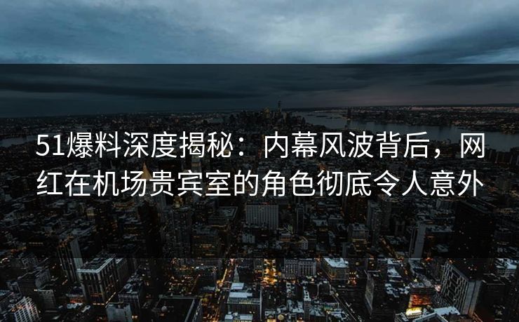 51爆料深度揭秘：内幕风波背后，网红在机场贵宾室的角色彻底令人意外  第1张