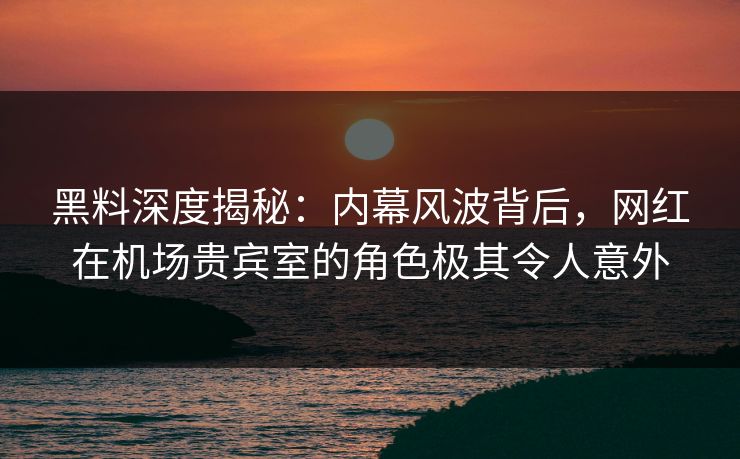 黑料深度揭秘：内幕风波背后，网红在机场贵宾室的角色极其令人意外