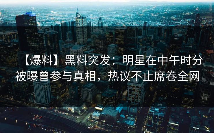 【爆料】黑料突发：明星在中午时分被曝曾参与真相，热议不止席卷全网
