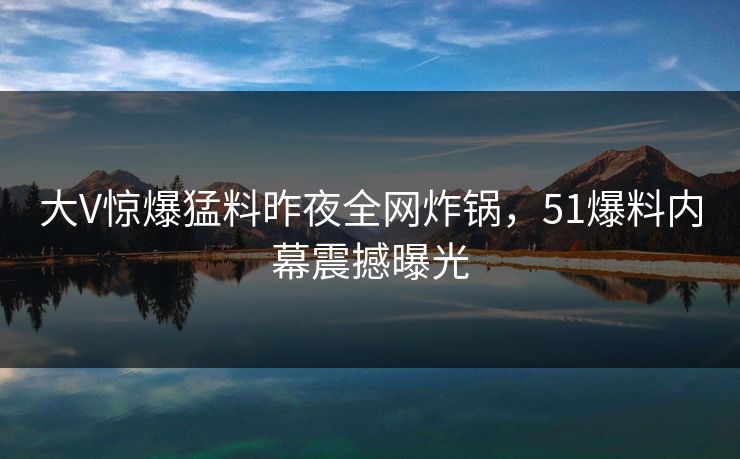 大V惊爆猛料昨夜全网炸锅，51爆料内幕震撼曝光