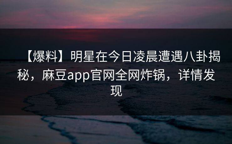 【爆料】明星在今日凌晨遭遇八卦揭秘，麻豆app官网全网炸锅，详情发现