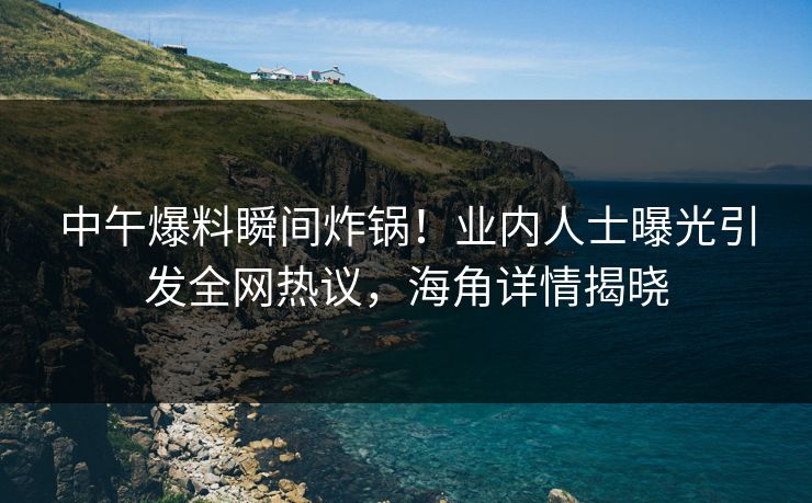 中午爆料瞬间炸锅！业内人士曝光引发全网热议，海角详情揭晓  第1张