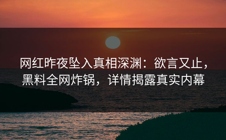 网红昨夜坠入真相深渊：欲言又止，黑料全网炸锅，详情揭露真实内幕