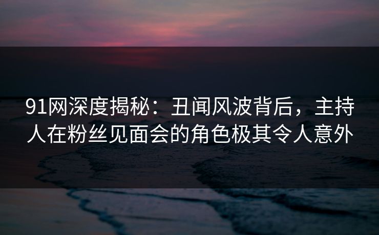 91网深度揭秘：丑闻风波背后，主持人在粉丝见面会的角色极其令人意外  第1张