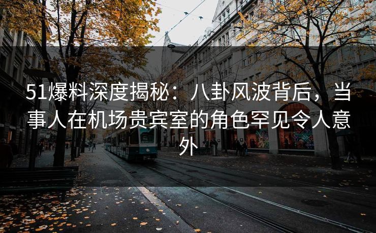 51爆料深度揭秘：八卦风波背后，当事人在机场贵宾室的角色罕见令人意外  第1张