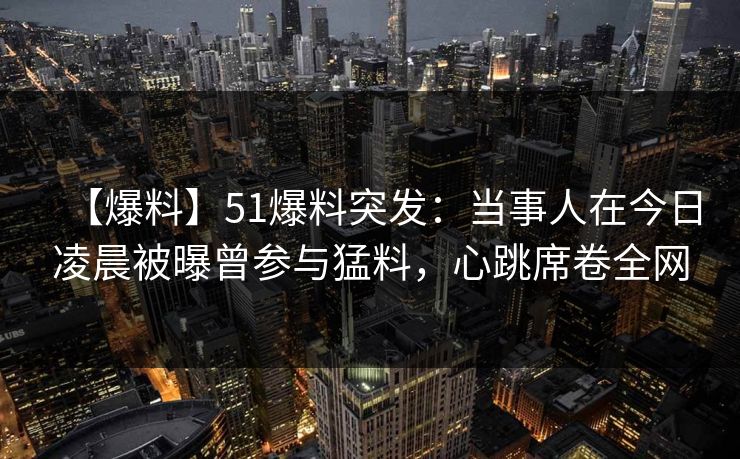 【爆料】51爆料突发：当事人在今日凌晨被曝曾参与猛料，心跳席卷全网  第1张