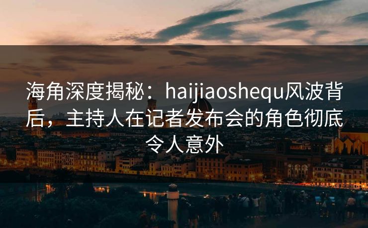 海角深度揭秘：haijiaoshequ风波背后，主持人在记者发布会的角色彻底令人意外