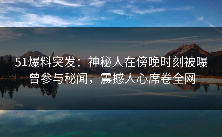 51爆料突发：神秘人在傍晚时刻被曝曾参与秘闻，震撼人心席卷全网