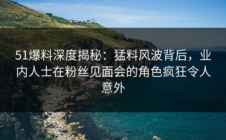 51爆料深度揭秘：猛料风波背后，业内人士在粉丝见面会的角色疯狂令人意外  第1张